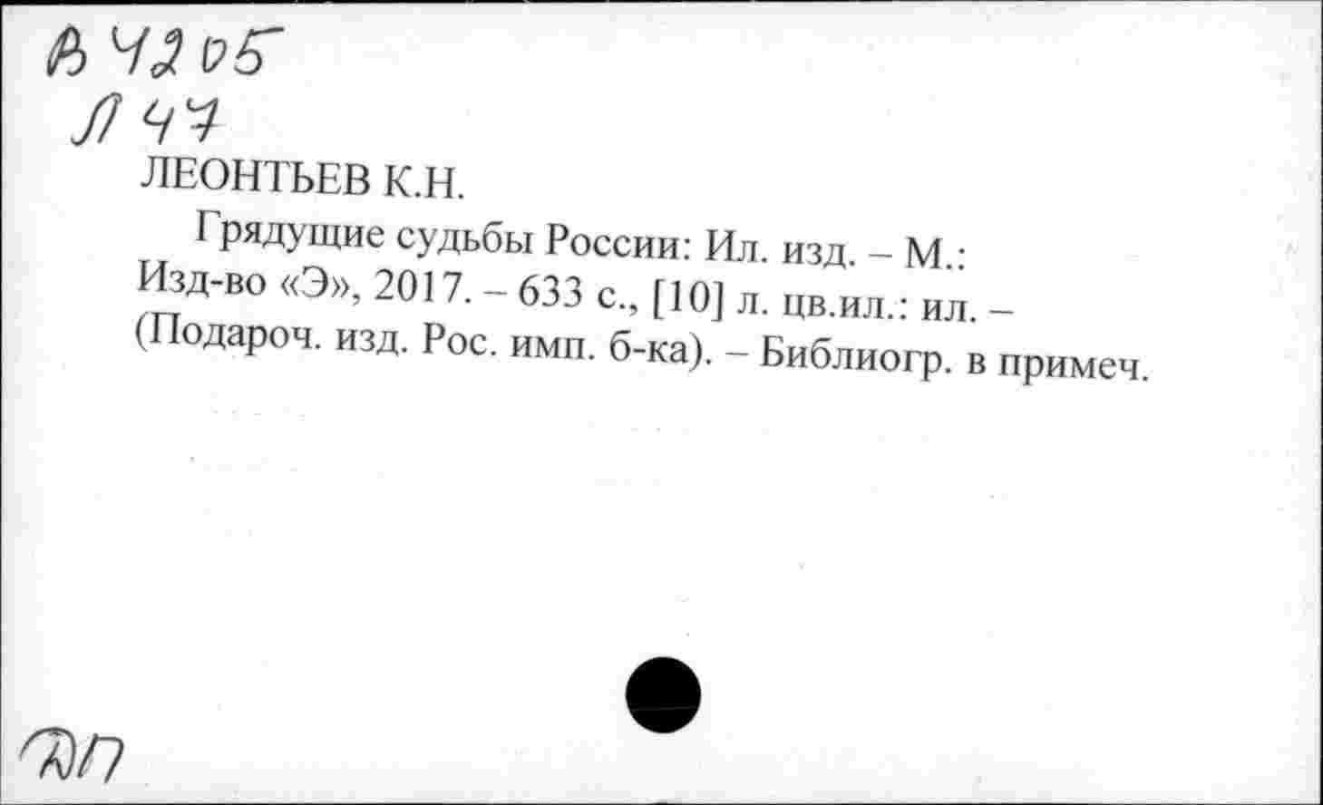 ﻿Л
ЛЧЧ
ЛЕОНТЬЕВ К.Н.
Грядущие судьбы России: Ил. изд - М Изд-во «Э», 2017. - 633 с„ [10] л. цв.ил.: ил. -(Подароч. изд. Рос. ими. б-ка). - Библиогр. в иримеч.
